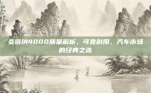 桑塔纳4000质量解析,可靠耐用,汽车市场的经典之选