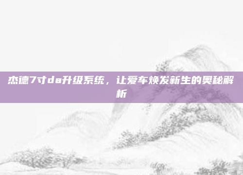 杰德7寸da升级系统,让爱车焕发新生的奥秘解析