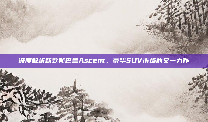 深度解析新款斯巴鲁Ascent，豪华SUV市场的又一力作
