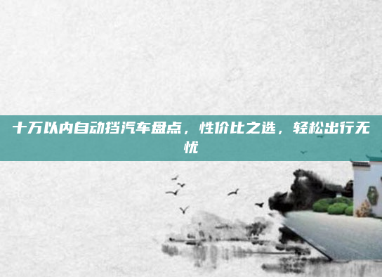 十万以内自动挡汽车盘点，性价比之选，轻松出行无忧