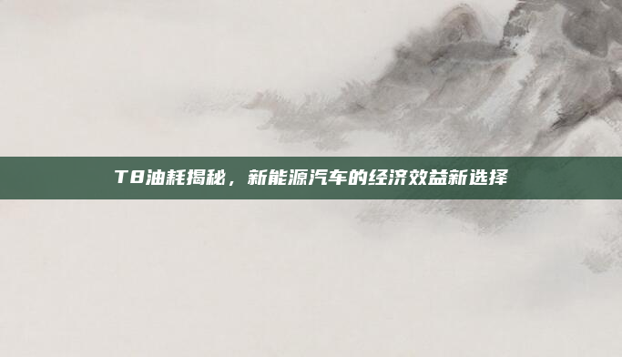 T8油耗揭秘，新能源汽车的经济效益新选择