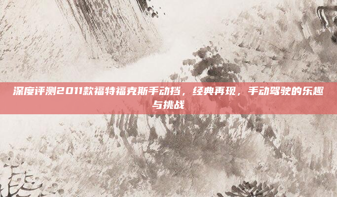 深度评测2011款福特福克斯手动挡，经典再现，手动驾驶的乐趣与挑战