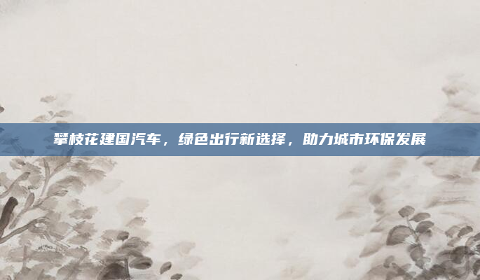 攀枝花建国汽车，绿色出行新选择，助力城市环保发展