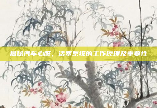 揭秘汽车心脏，活塞系统的工作原理及重要性