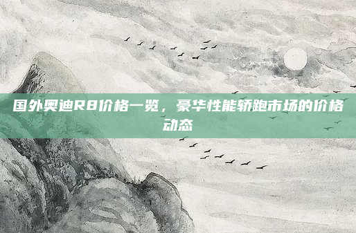 国外奥迪R8价格一览，豪华性能轿跑市场的价格动态
