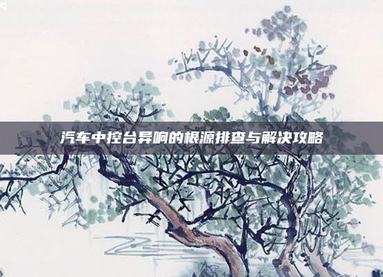 汽车中控台异响的根源排查与解决攻略