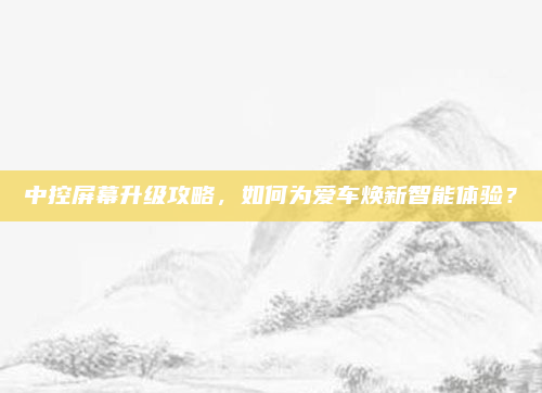 中控屏幕升级攻略,如何为爱车焕新智能体验?