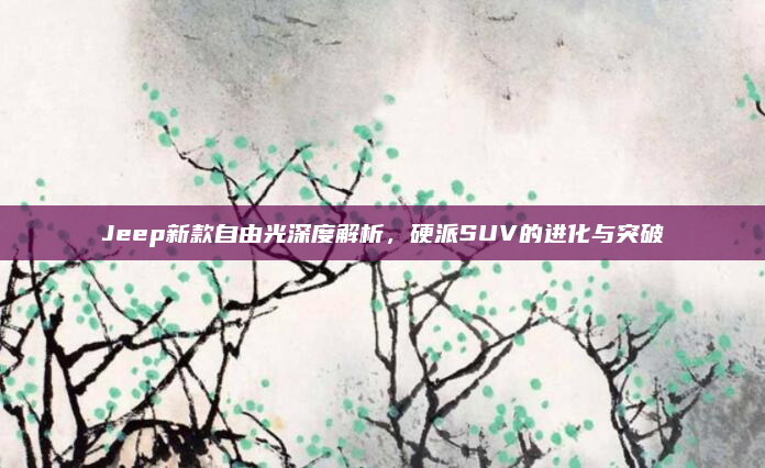 Jeep新款自由光深度解析，硬派SUV的进化与突破