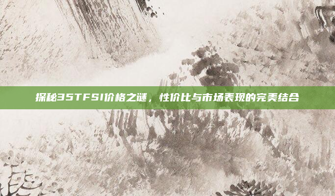 探秘35TFSI价格之谜,性价比与市场表现的完美结合